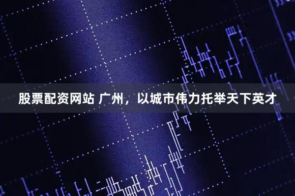 股票配资网站 广州，以城市伟力托举天下英才