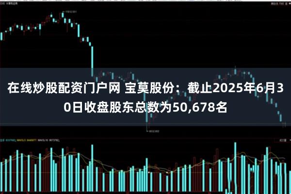 在线炒股配资门户网 宝莫股份：截止2025年6月30日收盘股东总数为50,678名