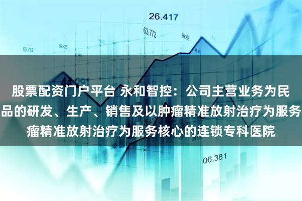 股票配资门户平台 永和智控：公司主营业务为民用水暖阀门管件类产品的研发、生产、销售及以肿瘤精准放射治疗为服务核心的连锁专科医院