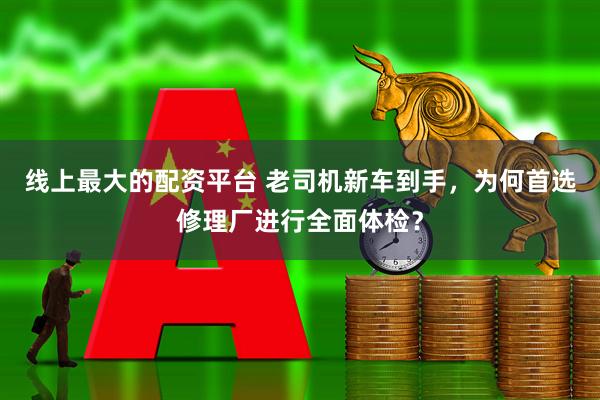 线上最大的配资平台 老司机新车到手，为何首选修理厂进行全面体检？