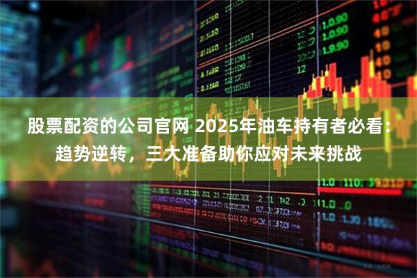 股票配资的公司官网 2025年油车持有者必看：趋势逆转，三大准备助你应对未来挑战