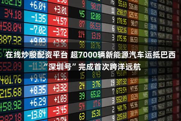 在线炒股配资平台 超7000辆新能源汽车运抵巴西 “深圳号”完成首次跨洋远航