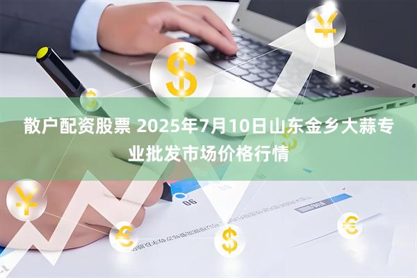 散户配资股票 2025年7月10日山东金乡大蒜专业批发市场价格行情