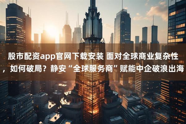 股市配资app官网下载安装 面对全球商业复杂性，如何破局？静安“全球服务商”赋能中企破浪出海
