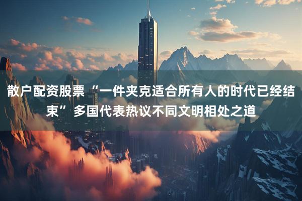 散户配资股票 “一件夹克适合所有人的时代已经结束” 多国代表热议不同文明相处之道
