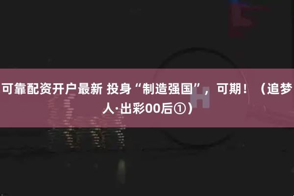 可靠配资开户最新 投身“制造强国”，可期！（追梦人·出彩00后①）