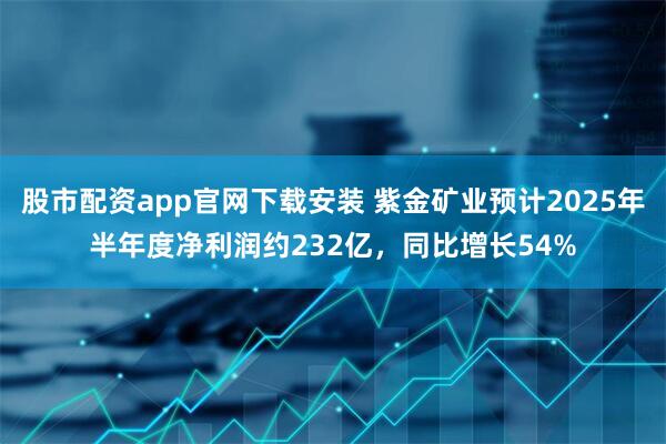 股市配资app官网下载安装 紫金矿业预计2025年半年度净利润约232亿，同比增长54%