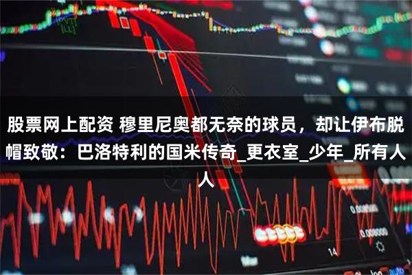 股票网上配资 穆里尼奥都无奈的球员，却让伊布脱帽致敬：巴洛特利的国米传奇_更衣室_少年_所有人