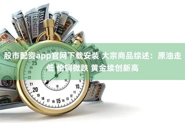 股市配资app官网下载安装 大宗商品综述：原油走低 伦铜微跌 黄金续创新高
