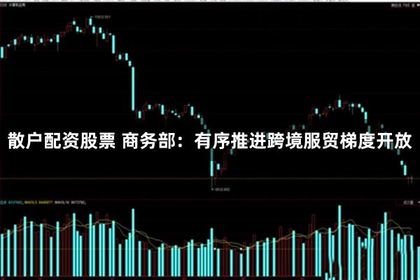 散户配资股票 商务部：有序推进跨境服贸梯度开放