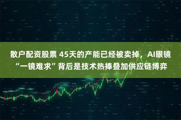 散户配资股票 45天的产能已经被卖掉，AI眼镜“一镜难求”背后是技术热捧叠加供应链博弈