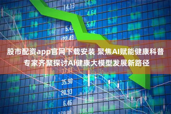 股市配资app官网下载安装 聚焦AI赋能健康科普 专家齐聚探讨AI健康大模型发展新路径