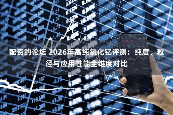 配资的论坛 2026年高纯氧化钇评测：纯度、粒径与应用性能全维度对比