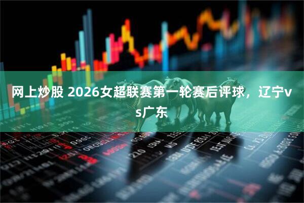 网上炒股 2026女超联赛第一轮赛后评球，辽宁vs广东