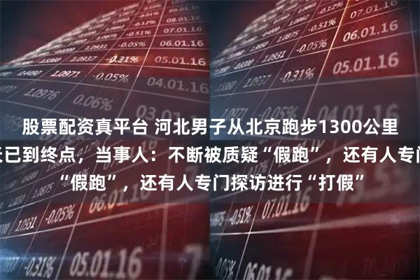 股票配资真平台 河北男子从北京跑步1300公里去武汉，历时37天已到终点，当事人：不断被质疑“假跑”，还有人专门探访进行“打假”