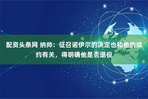 配资头条网 纳帅：征召诺伊尔的决定也和他的续约有关，得明确他是否退役