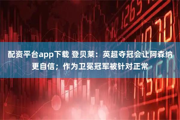 配资平台app下载 登贝莱：英超夺冠会让阿森纳更自信；作为卫冕冠军被针对正常